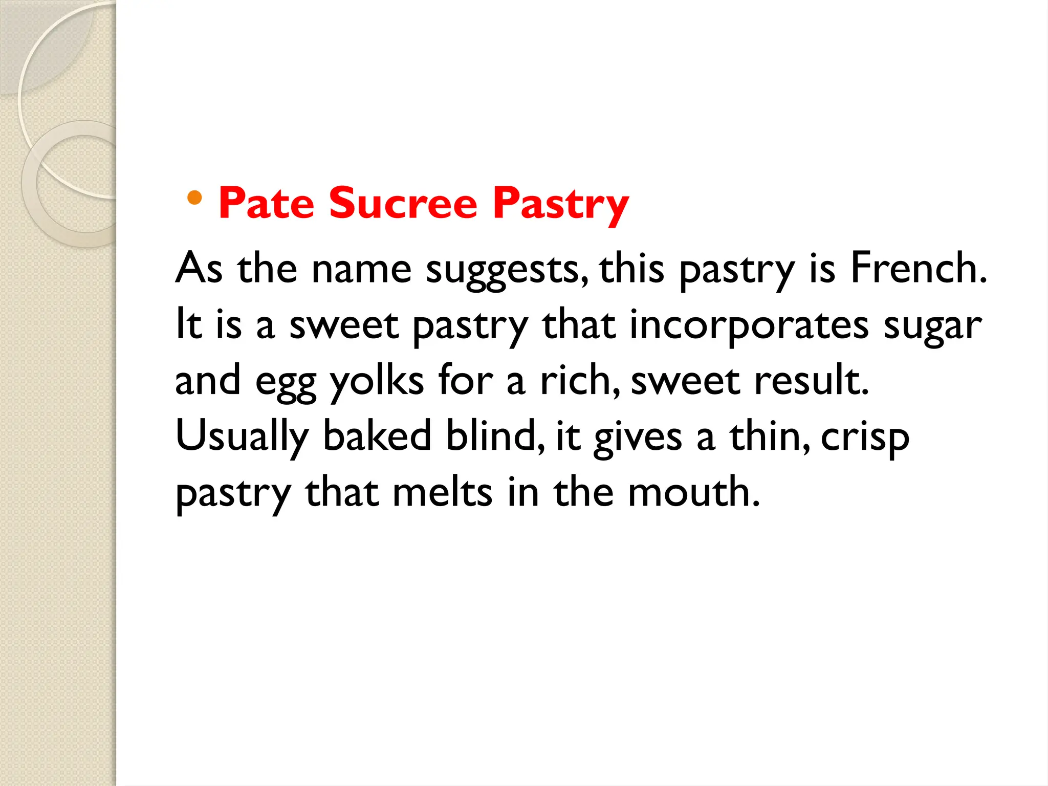  Pate Sucree Pastry
As the name suggests, this pastry is French.
It is a sweet pastry that incorporates sugar
and egg yolks for a rich, sweet result.
Usually baked blind, it gives a thin, crisp
pastry that melts in the mouth.
 