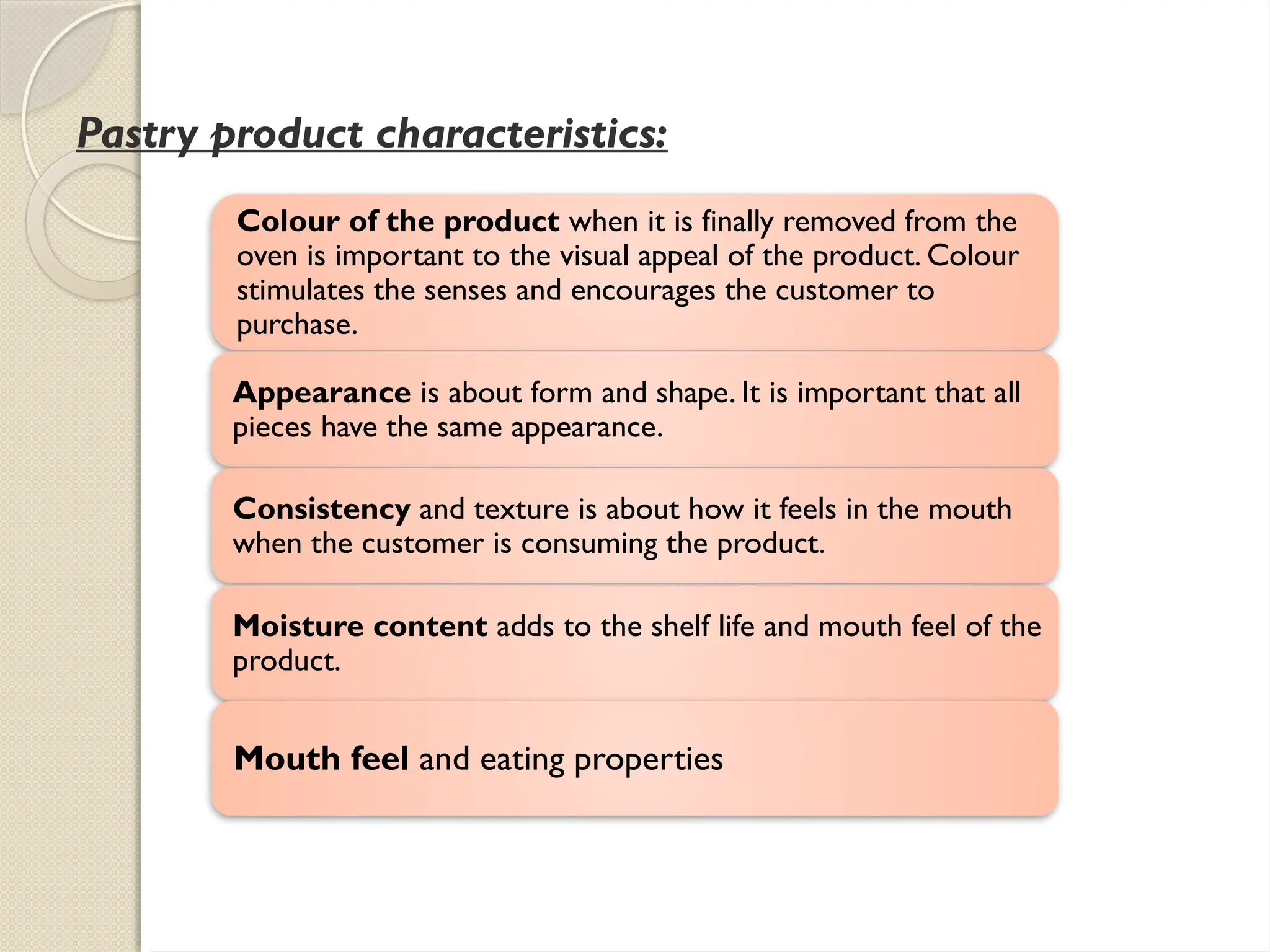 Pastry product characteristics:
Colour of the product when it is finally removed from the
oven is important to the visual appeal of the product. Colour
stimulates the senses and encourages the customer to
purchase.
Appearance is about form and shape. It is important that all
pieces have the same appearance.
Consistency and texture is about how it feels in the mouth
when the customer is consuming the product.
Moisture content adds to the shelf life and mouth feel of the
product.
Mouth feel and eating properties
 