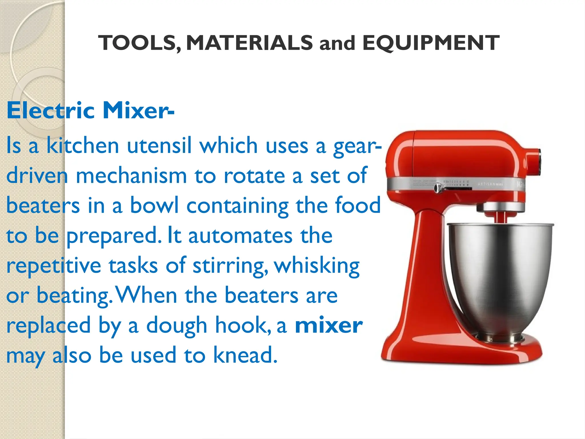 TOOLS, MATERIALS and EQUIPMENT
Electric Mixer-
Is a kitchen utensil which uses a gear-
driven mechanism to rotate a set of
beaters in a bowl containing the food
to be prepared. It automates the
repetitive tasks of stirring, whisking
or beating.When the beaters are
replaced by a dough hook, a mixer
may also be used to knead.
 