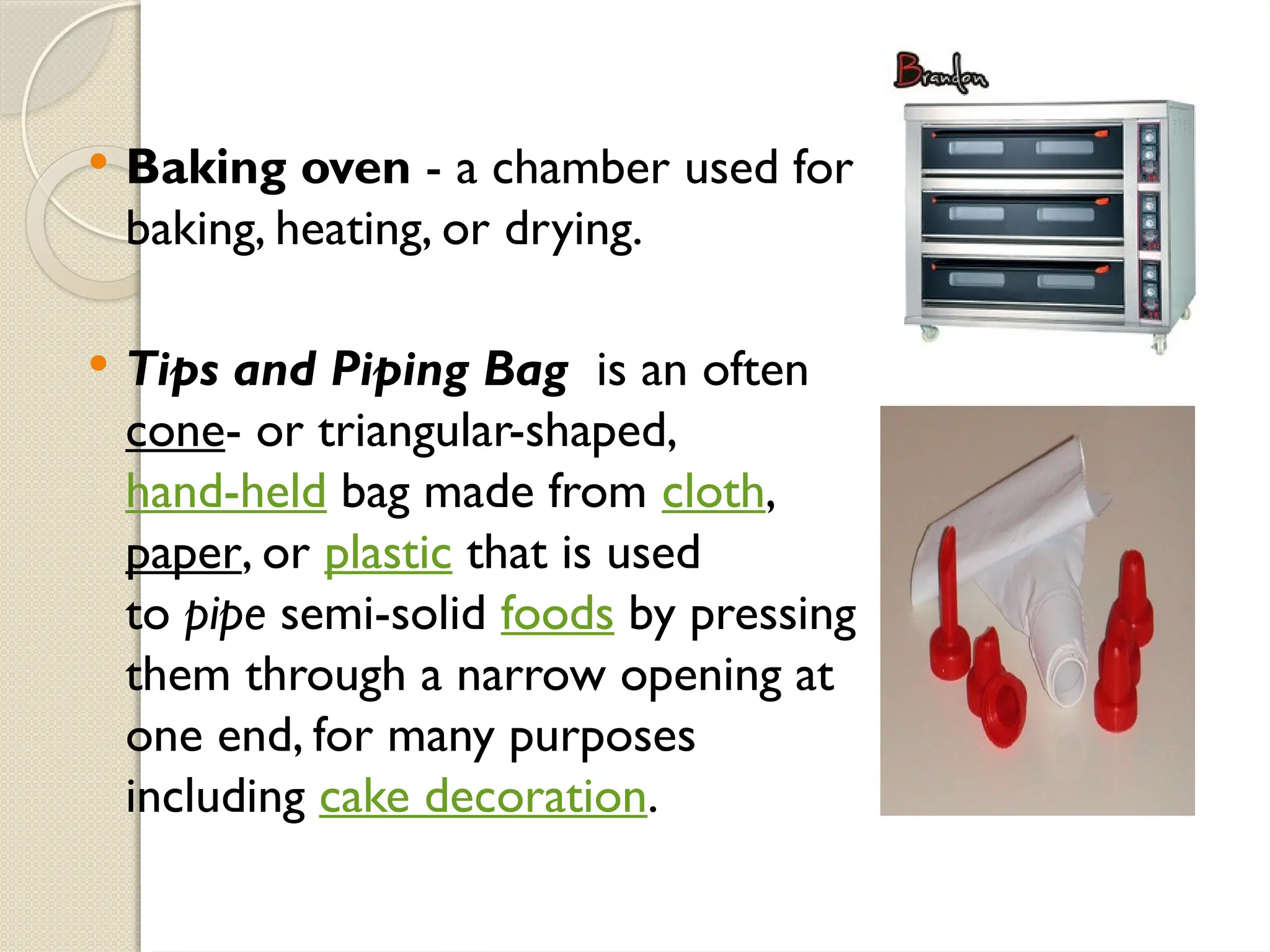 Baking oven - a chamber used for
baking, heating, or drying.
 Tips and Piping Bag is an often
cone- or triangular-shaped,
hand-held bag made from cloth,
paper, or plastic that is used
to pipe semi-solid foods by pressing
them through a narrow opening at
one end, for many purposes
including cake decoration.
 