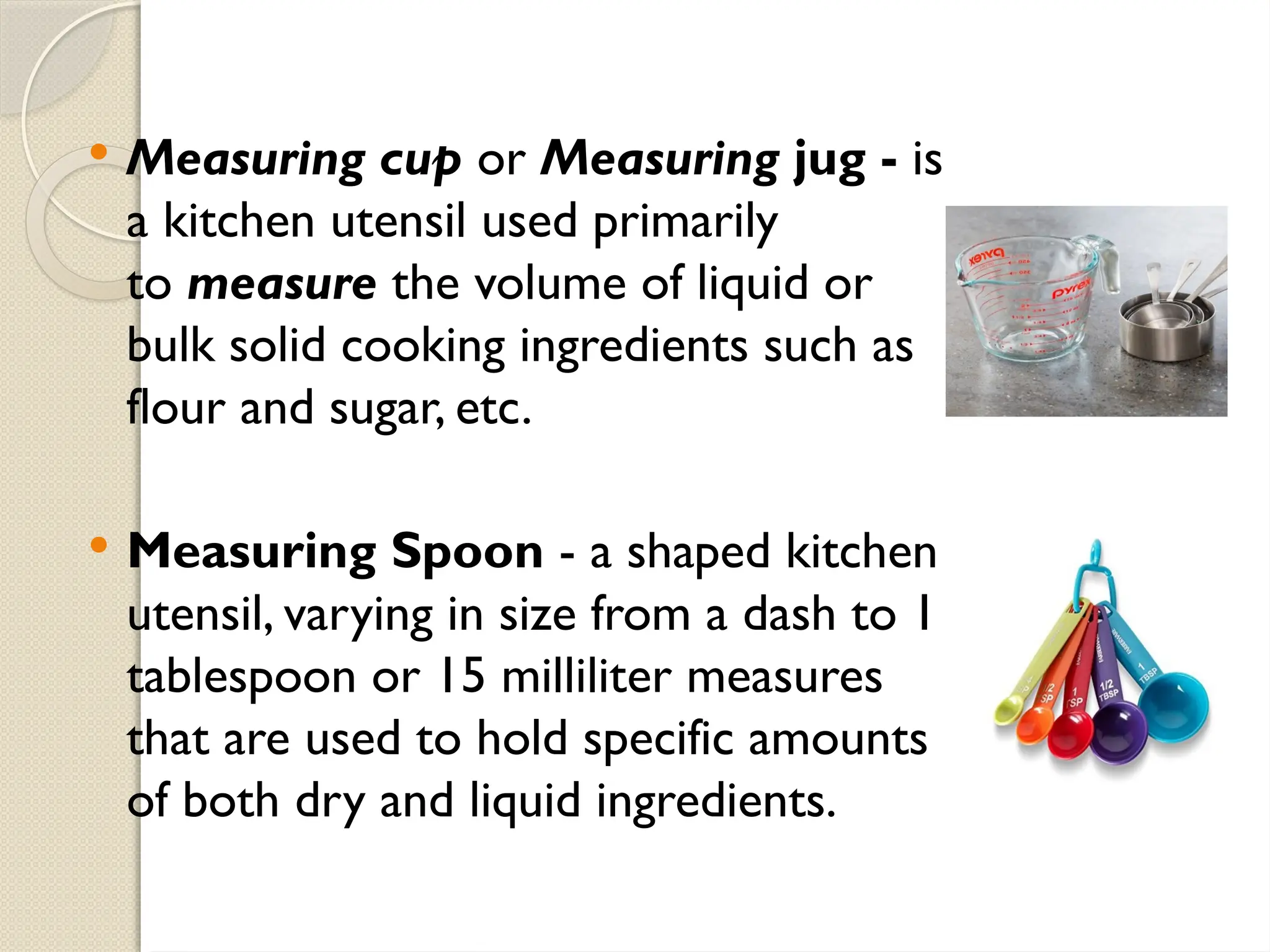  Measuring cup or Measuring jug - is
a kitchen utensil used primarily
to measure the volume of liquid or
bulk solid cooking ingredients such as
flour and sugar, etc.
 Measuring Spoon - a shaped kitchen
utensil, varying in size from a dash to 1
tablespoon or 15 milliliter measures
that are used to hold specific amounts
of both dry and liquid ingredients.
 