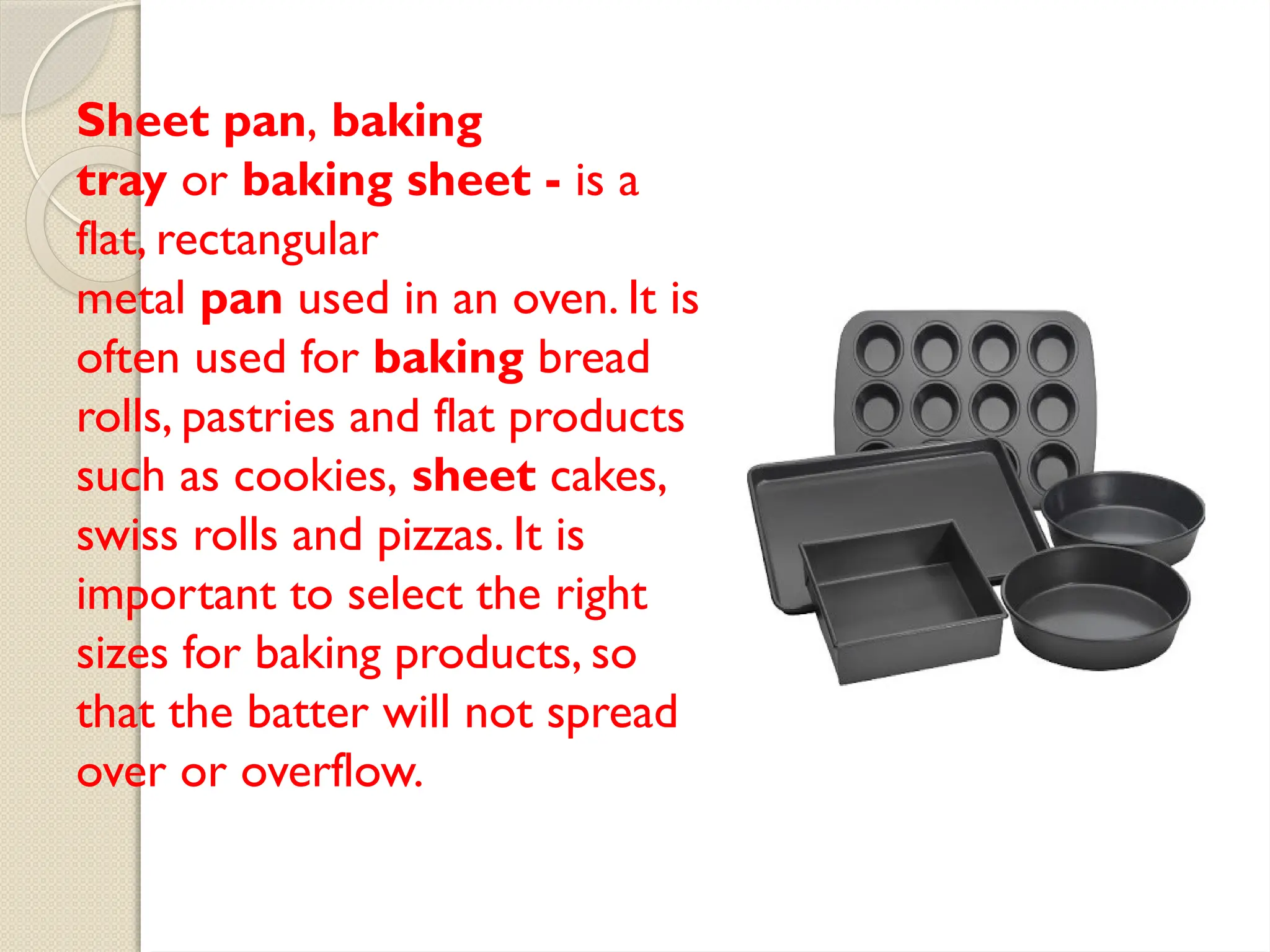 Sheet pan, baking
tray or baking sheet - is a
flat, rectangular
metal pan used in an oven. It is
often used for baking bread
rolls, pastries and flat products
such as cookies, sheet cakes,
swiss rolls and pizzas. It is
important to select the right
sizes for baking products, so
that the batter will not spread
over or overflow.
 