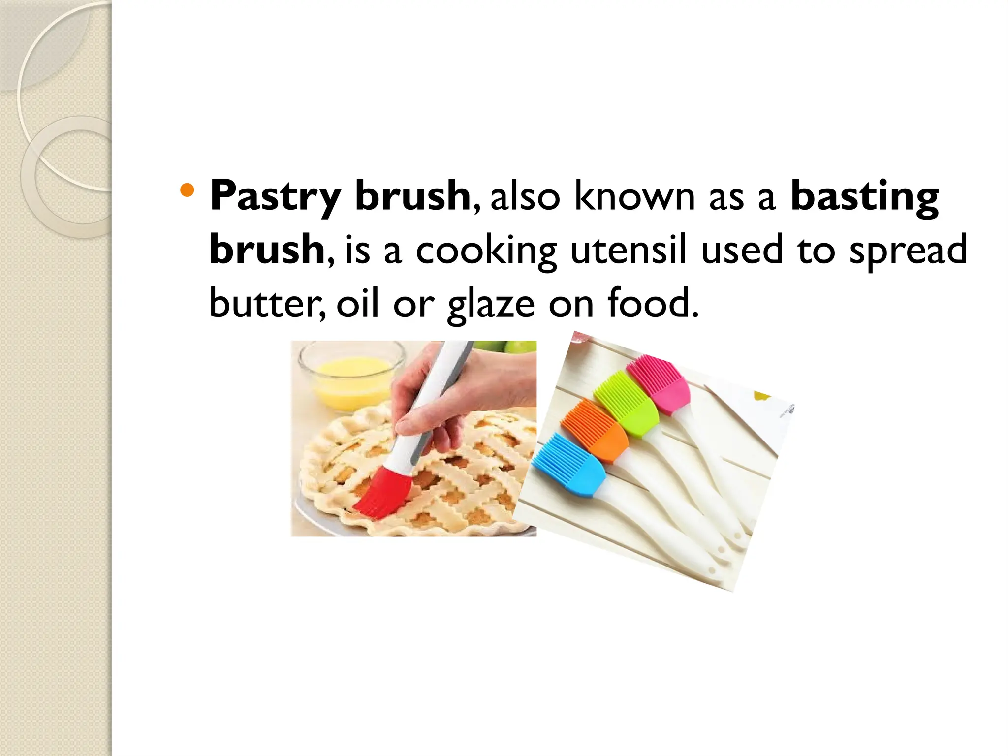  Pastry brush, also known as a basting
brush, is a cooking utensil used to spread
butter, oil or glaze on food.
 