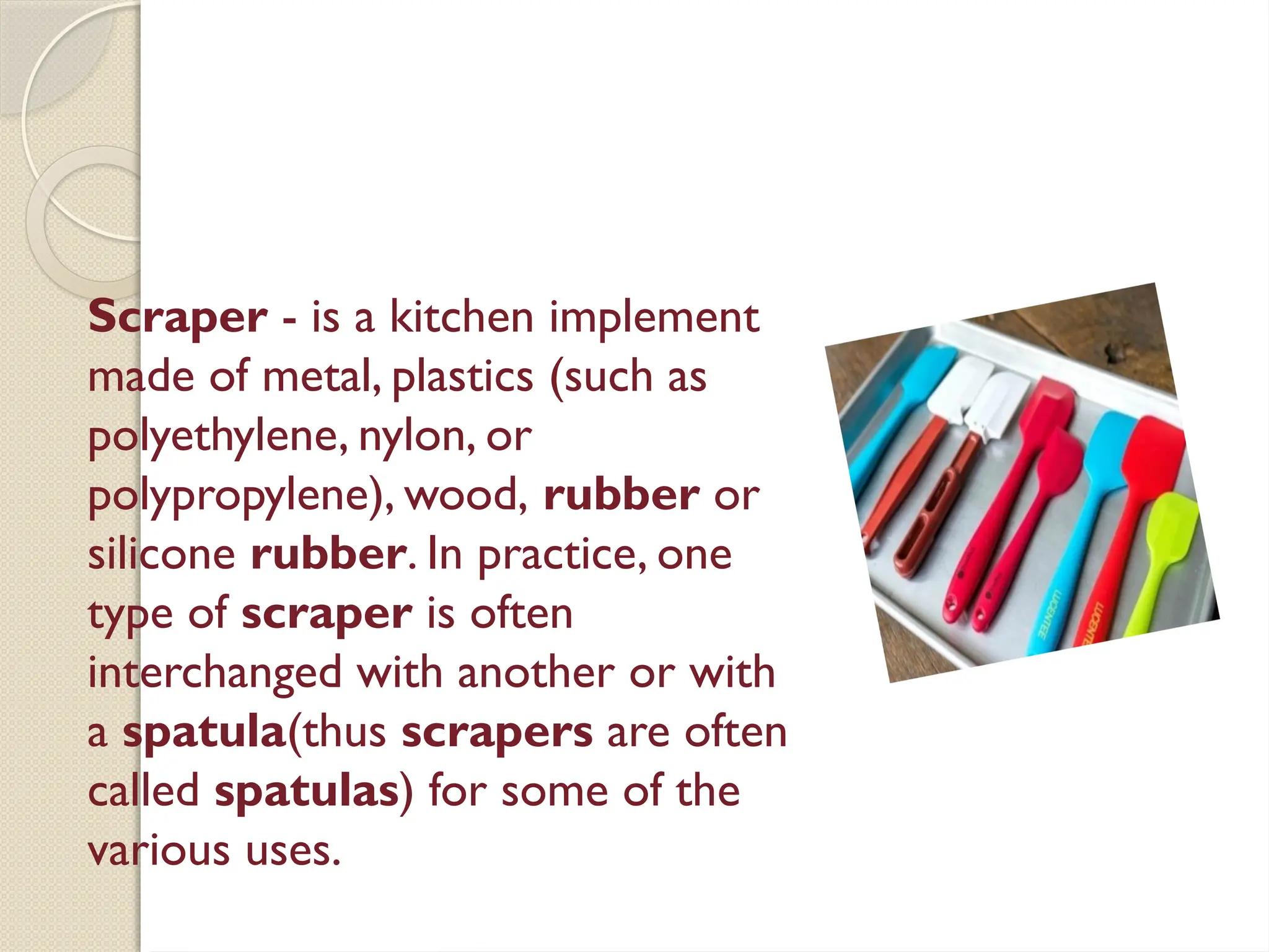 Scraper - is a kitchen implement
made of metal, plastics (such as
polyethylene, nylon, or
polypropylene), wood, rubber or
silicone rubber. In practice, one
type of scraper is often
interchanged with another or with
a spatula(thus scrapers are often
called spatulas) for some of the
various uses.
 