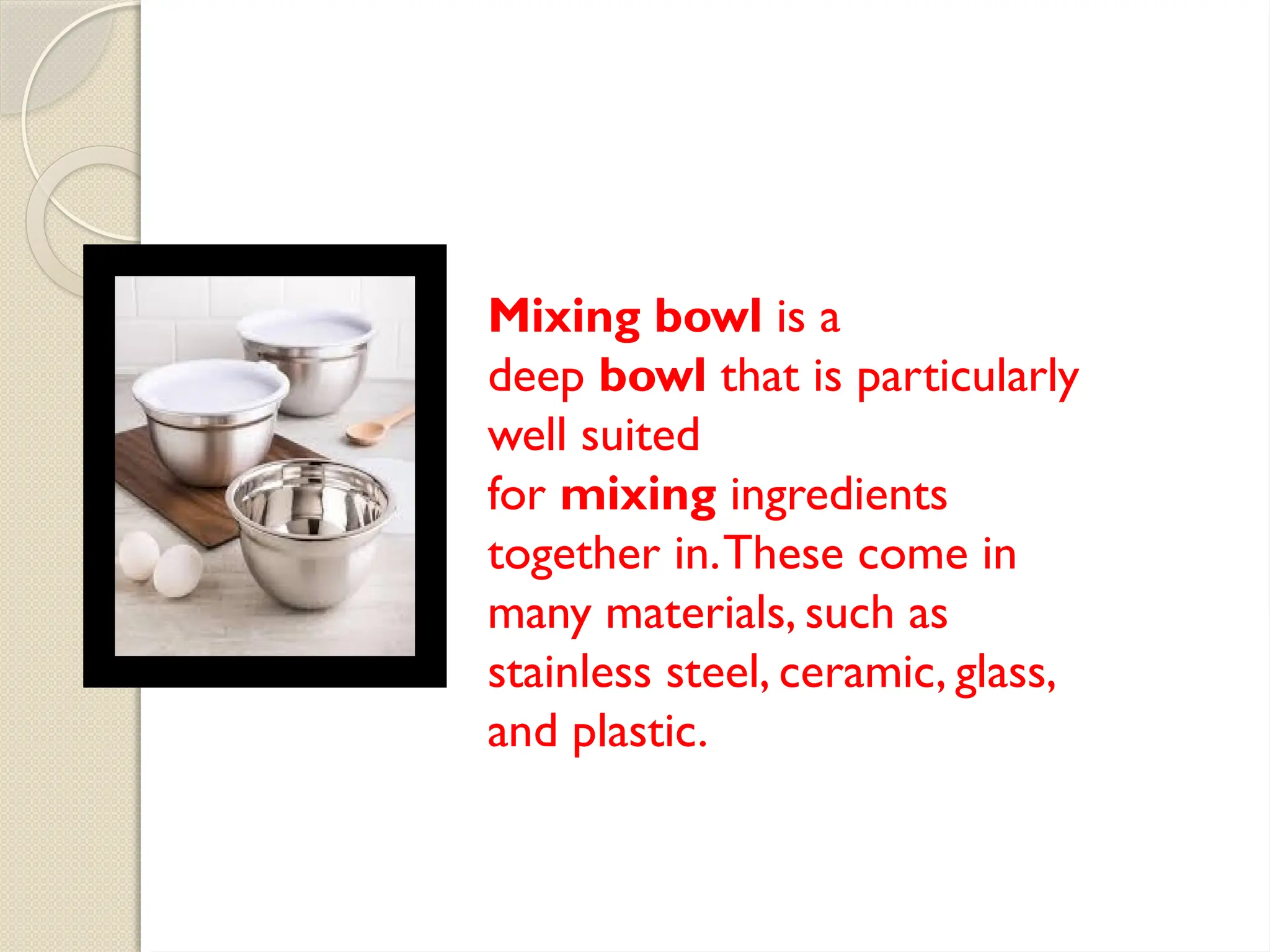 Mixing bowl is a
deep bowl that is particularly
well suited
for mixing ingredients
together in.These come in
many materials, such as
stainless steel, ceramic, glass,
and plastic.
 