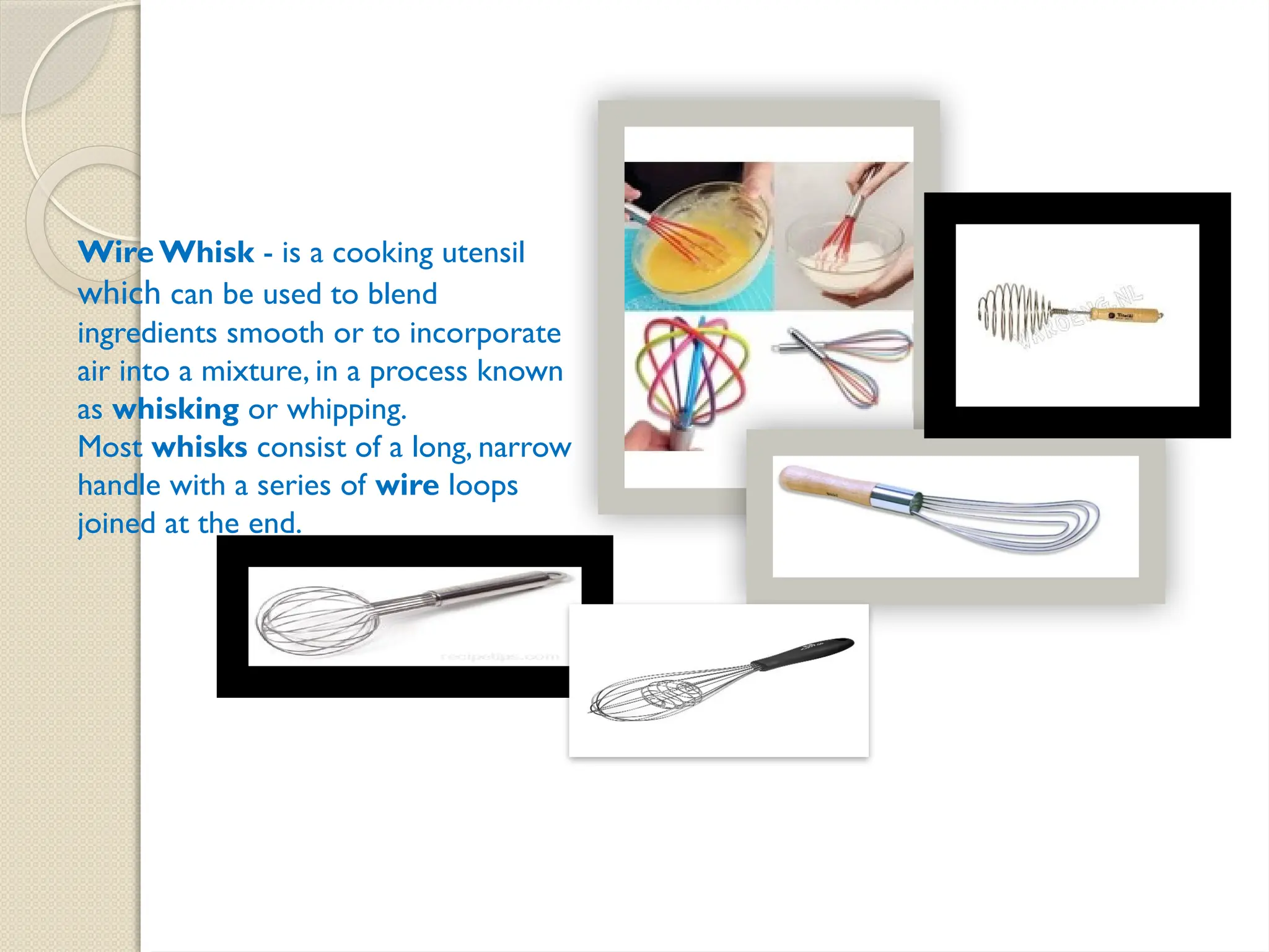 Wire Whisk - is a cooking utensil
which can be used to blend
ingredients smooth or to incorporate
air into a mixture, in a process known
as whisking or whipping.
Most whisks consist of a long, narrow
handle with a series of wire loops
joined at the end.
 