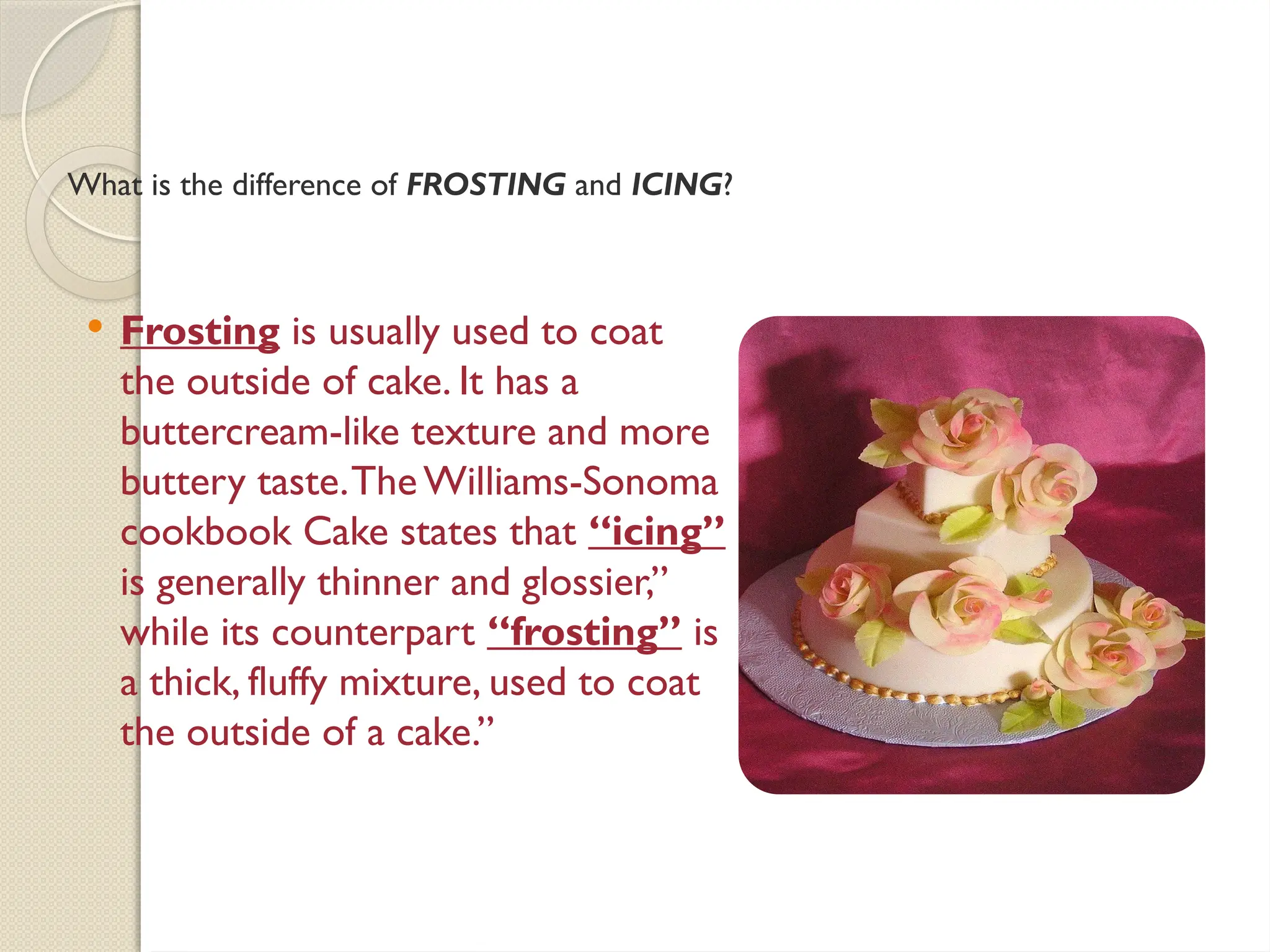 What is the difference of FROSTING and ICING?
 Frosting is usually used to coat
the outside of cake. It has a
buttercream-like texture and more
buttery taste.TheWilliams-Sonoma
cookbook Cake states that “icing”
is generally thinner and glossier,”
while its counterpart “frosting” is
a thick, fluffy mixture, used to coat
the outside of a cake.”
 