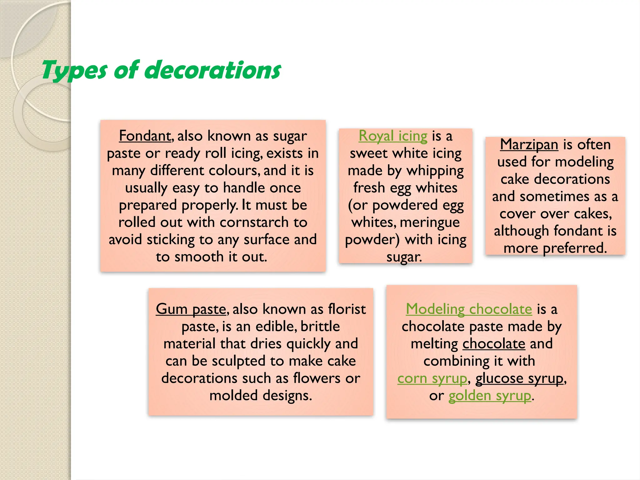 Types of decorations
Fondant, also known as sugar
paste or ready roll icing, exists in
many different colours, and it is
usually easy to handle once
prepared properly. It must be
rolled out with cornstarch to
avoid sticking to any surface and
to smooth it out.
Royal icing is a
sweet white icing
made by whipping
fresh egg whites
(or powdered egg
whites, meringue
powder) with icing
sugar.
Marzipan is often
used for modeling
cake decorations
and sometimes as a
cover over cakes,
although fondant is
more preferred.
Gum paste, also known as florist
paste, is an edible, brittle
material that dries quickly and
can be sculpted to make cake
decorations such as flowers or
molded designs.
Modeling chocolate is a
chocolate paste made by
melting chocolate and
combining it with
corn syrup, glucose syrup,
or golden syrup.
 