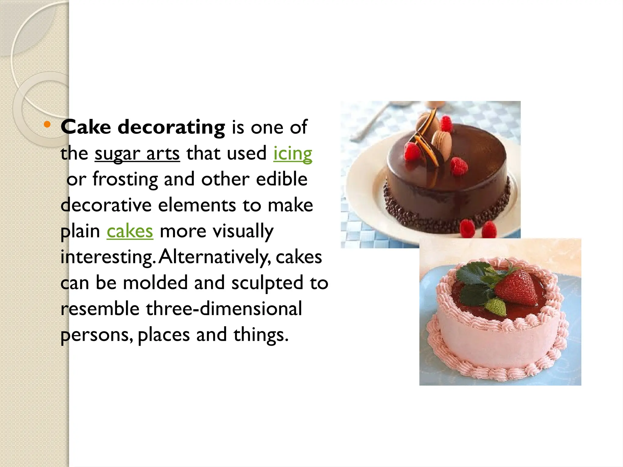  Cake decorating is one of
the sugar arts that used icing
or frosting and other edible
decorative elements to make
plain cakes more visually
interesting.Alternatively, cakes
can be molded and sculpted to
resemble three-dimensional
persons, places and things.
 