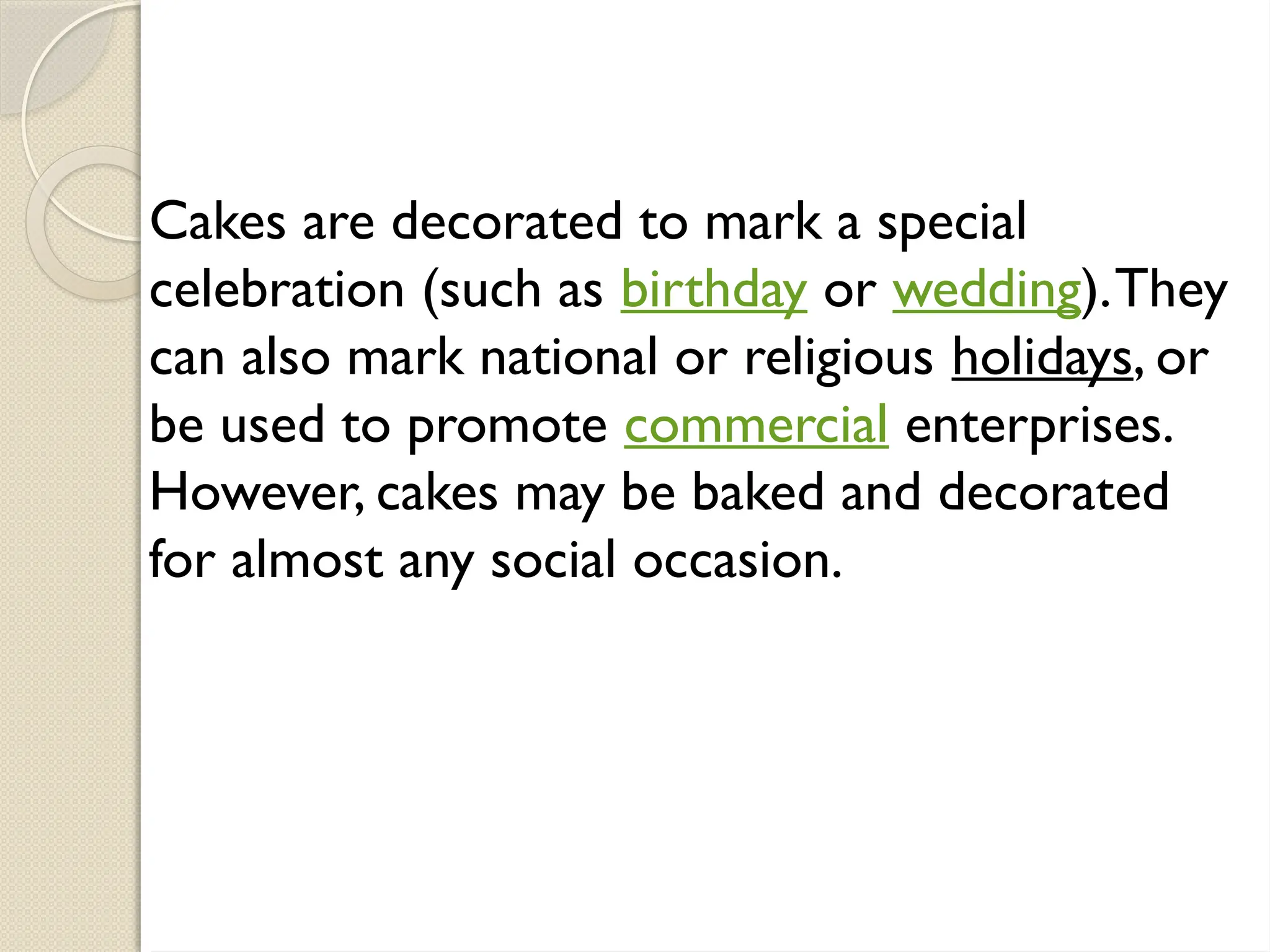Cakes are decorated to mark a special
celebration (such as birthday or wedding).They
can also mark national or religious holidays, or
be used to promote commercial enterprises.
However, cakes may be baked and decorated
for almost any social occasion.
 