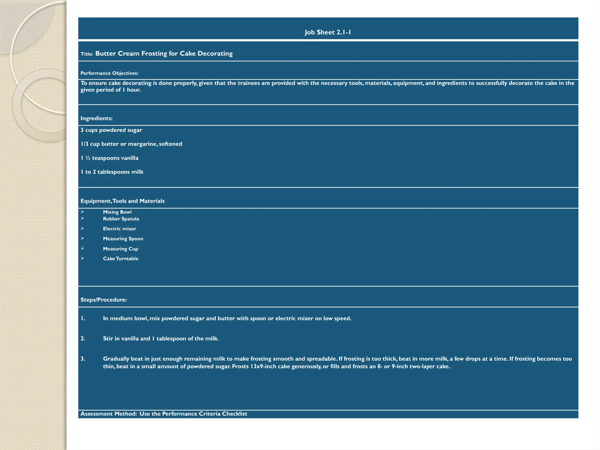Job Sheet 2.1-1
Title: Butter Cream Frosting for Cake Decorating
Performance Objectives:
To ensure cake decorating is done properly, given that the trainees are provided with the necessary tools, materials, equipment, and ingredients to successfully decorate the cake in the
given period of 1 hour.
Ingredients:
3 cups powdered sugar
1/3 cup butter or margarine, softened
1 ½ teaspoons vanilla
1 to 2 tablespoons milk
Equipment,Tools and Materials
 Mixing Bowl
 Rubber Spatula
 Electric mixer
 Measuring Spoon
 Measuring Cup
 CakeTurntable
Steps/Procedure:
1. In medium bowl, mix powdered sugar and butter with spoon or electric mixer on low speed.
2. Stir in vanilla and 1 tablespoon of the milk.
3. Gradually beat in just enough remaining milk to make frosting smooth and spreadable. If frosting is too thick, beat in more milk, a few drops at a time. If frosting becomes too
thin, beat in a small amount of powdered sugar. Frosts 13x9-inch cake generously, or fills and frosts an 8- or 9-inch two-layer cake.
Assessment Method: Use the Performance Criteria Checklist
 