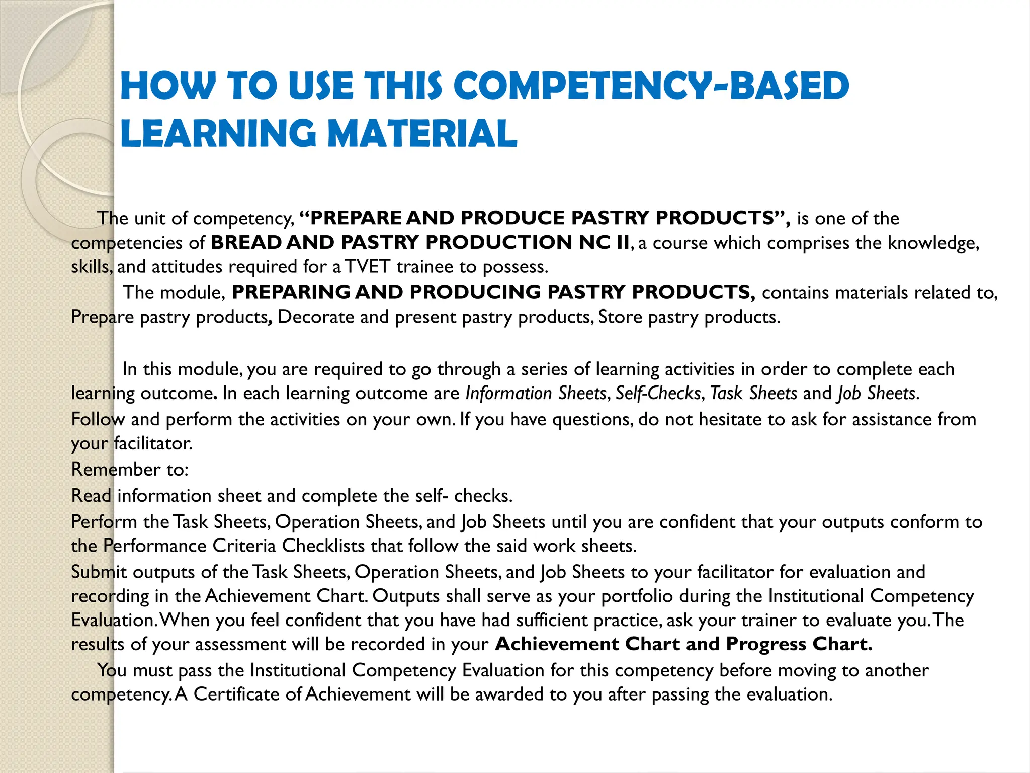HOW TO USE THIS COMPETENCY-BASED
LEARNING MATERIAL
The unit of competency, “PREPARE AND PRODUCE PASTRY PRODUCTS”, is one of the
competencies of BREAD AND PASTRY PRODUCTION NC II, a course which comprises the knowledge,
skills, and attitudes required for a TVET trainee to possess.
The module, PREPARING AND PRODUCING PASTRY PRODUCTS, contains materials related to,
Prepare pastry products, Decorate and present pastry products, Store pastry products.
In this module, you are required to go through a series of learning activities in order to complete each
learning outcome. In each learning outcome are Information Sheets, Self-Checks, Task Sheets and Job Sheets.
Follow and perform the activities on your own. If you have questions, do not hesitate to ask for assistance from
your facilitator.
Remember to:
Read information sheet and complete the self- checks.
Perform the Task Sheets, Operation Sheets, and Job Sheets until you are confident that your outputs conform to
the Performance Criteria Checklists that follow the said work sheets.
Submit outputs of theTask Sheets, Operation Sheets, and Job Sheets to your facilitator for evaluation and
recording in the Achievement Chart. Outputs shall serve as your portfolio during the Institutional Competency
Evaluation.When you feel confident that you have had sufficient practice, ask your trainer to evaluate you.The
results of your assessment will be recorded in your Achievement Chart and Progress Chart.
You must pass the Institutional Competency Evaluation for this competency before moving to another
competency.A Certificate of Achievement will be awarded to you after passing the evaluation.
 