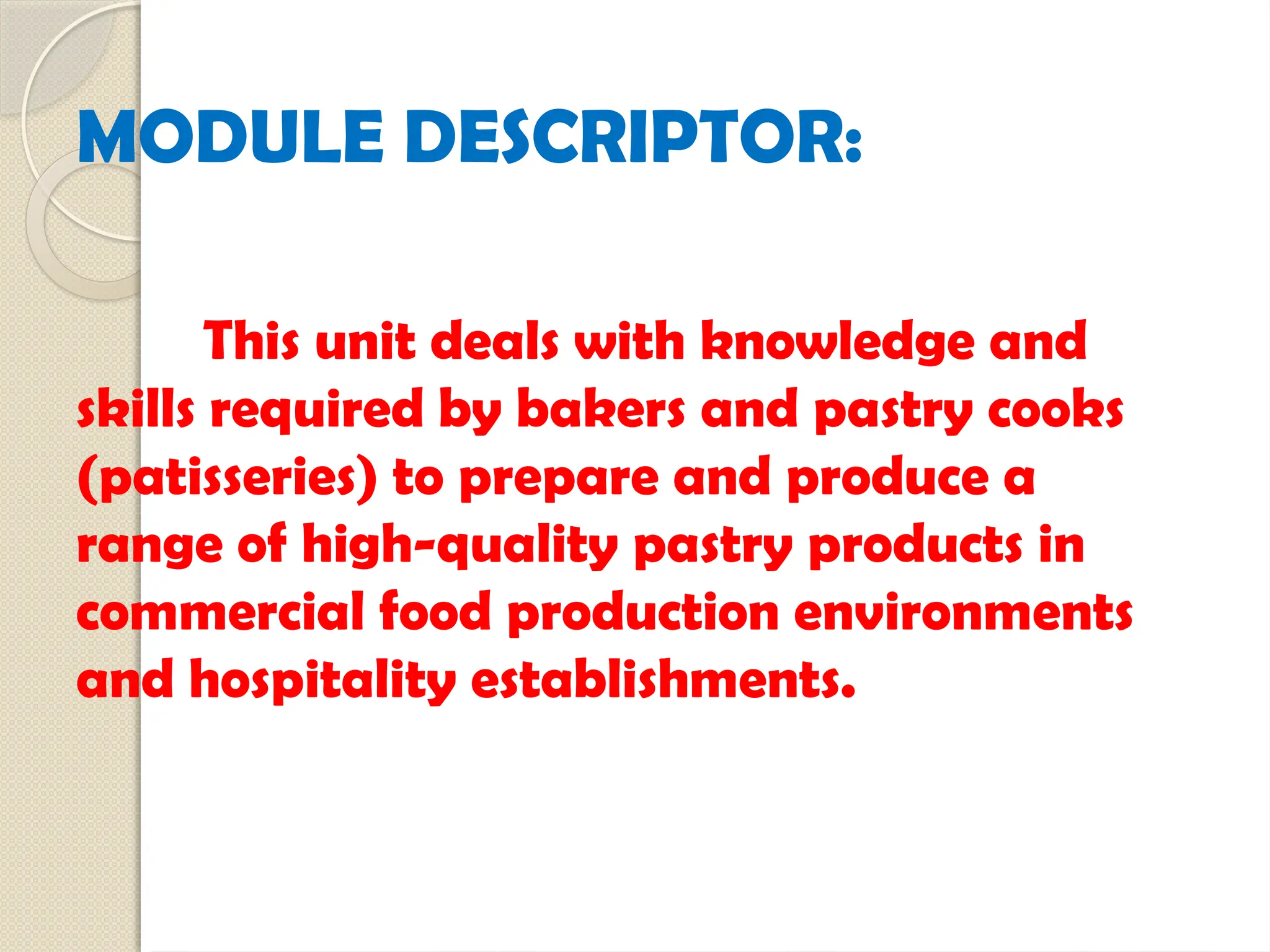 MODULE DESCRIPTOR:
This unit deals with knowledge and
skills required by bakers and pastry cooks
(patisseries) to prepare and produce a
range of high-quality pastry products in
commercial food production environments
and hospitality establishments.
 