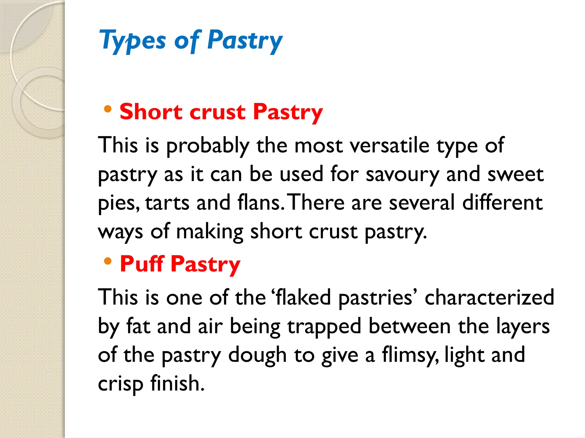 Types of Pastry
 Short crust Pastry
This is probably the most versatile type of
pastry as it can be used for savoury and sweet
pies, tarts and flans.There are several different
ways of making short crust pastry.
 Puff Pastry
This is one of the ‘flaked pastries’ characterized
by fat and air being trapped between the layers
of the pastry dough to give a flimsy, light and
crisp finish.
 