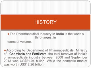HISTORY
The Pharmaceutical industry in India is the world's

third-largest in
terms of volume.
According to Department of Pharmaceuticals, Ministry

of Chemicals and Fertilizers, the total turnover of India's
pharmaceuticals industry between 2008 and September
2013 was US$21.04 billion. While the domestic market
was worth US$12.26 billion.

 