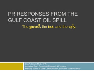 PR Responses from the Gulf Coast Oil Spill Lisa K. Lundy, Ph.D., APR Associate Dean, Sponsored Research & Programs  Manship School of Mass Communication, Louisiana State University The good, the bad, and the ugly 