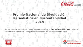 Premio Nacional de Divulgación
Periodística en Sustentabilidad
2014
La Escuela de Periodismo Carlos Septién García y la Coca-Cola México, convocan
al Premio Nacional de Divulgación Periodística en Sustentabilidad 2014.
 