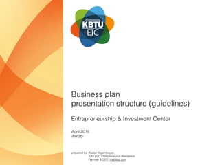 Entrepreneurship & Investment Center
Business plan 
presentation structure (guidelines)
April 2015
Almaty
prepared by: Ruslan Yegembayev,  
KBS ECC Entrepreneur-in-Residence 
Founder & CEO, mobiliuz.com
 