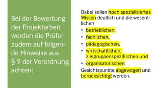 Bei der Bewertung
der Projektarbeit
werden die Prüfer
zudem auf folgen-
de Hinweise aus
§ 9 der Verordnung
achten:
Dabei sollen hoch spezialisiertes
Wissen deutlich und die wesent-
lichen
• betrieblichen,
• fachlichen,
• pädagogischen,
• wirtschaftlichen,
zielgruppenspezifischen und
• organisatorischen
Gesichtspunkte abgewogen und
berücksichtigt werden.
 