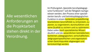 Alle wesentlichen
Anforderungen an
die Projektarbeit
stehen direkt in der
Verordnung.
Im Prüfungsteil „Spezielle berufspädagogi-
sche Funktionen“ soll die Fähigkeit nachge-
wiesen werden, den Prozess einer speziali-
sierten berufs- und betriebspädagogischen
Funktion in einem konkreten projektförmig
bearbeiteten Geschäftsfall zu entwickeln, zu
planen, zu organisieren, durchzuführen und
seine Qualität zu sichern und zu optimieren.
Dabei sollen hoch spezialisiertes Wissen
deutlich und die wesentlichen betrieblichen,
fachlichen, pädagogischen, wirtschaftlichen,
zielgruppenspezifischen und organisatori-
schen Gesichtspunkte abgewogen und
berücksichtigt werden.
 