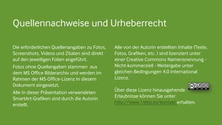 Alle von der Autorin erstellten Inhalte (Texte,
Fotos, Grafiken, etc. ) sind lizenziert unter
einer Creative Commons Namensnennung -
Nicht-kommerziell - Weitergabe unter
gleichen Bedingungen 4.0 International
Lizenz.
Über diese Lizenz hinausgehende
Erlaubnisse können Sie unter
http://www.1step.to/kontakt erhalten.
Die erforderlichen Quellenangaben zu Fotos,
Screenshots, Videos und Zitaten sind direkt
auf den jeweiligen Folien angeführt.
Fotos ohne Quellangaben stammen aus
dem MS Office Bilderarchiv und werden im
Rahmen der MS-Office-Lizenz in diesem
Dokument eingesetzt.
Alle in dieser Präsentation verwendeten
SmartArt-Grafiken sind durch die Autorin
erstellt.
Quellennachweise und Urheberrecht
 