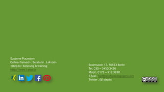 Susanne Plaumann
Online-Trainerin . Beraterin . Lektorin
1step.to : beratung & training
http://www.1step.to
Erasmusstr. 17, 10553 Berlin
Tel. 030 – 3450 3430
Mobil . 0173 – 912 3930
E-Mail . bp@berufspaedagogen.com
Twitter . @1stepto
 