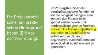 Die Projektarbeit
soll einen prakti-
schen Hintergrund
haben (§ 9 Abs. 1
der Verordnung).
Im Prüfungsteil „Spezielle
berufspädagogische Funktionen“
soll die Fähigkeit nachgewiesen
werden, den Prozess einer
spezialisierten berufs- und
betriebspädagogischen Funktion
in einem konkreten projektförmig
bearbeiteten Geschäftsfall zu
entwickeln, zu planen, zu
organisieren, durchzuführen und
seine Qualität zu sichern und zu
optimieren.
 