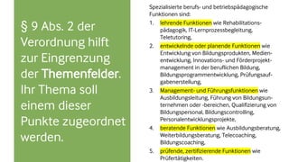 § 9 Abs. 2 der
Verordnung hilft
zur Eingrenzung
der Themenfelder.
Ihr Thema soll
einem dieser
Punkte zugeordnet
werden.
Spezialisierte berufs- und betriebspädagogische
Funktionen sind:
1. lehrende Funktionen wie Rehabilitations-
pädagogik, IT-Lernprozessbegleitung,
Teletutoring,
2. entwickelnde oder planende Funktionen wie
Entwicklung von Bildungsprodukten, Medien-
entwicklung, Innovations- und Förderprojekt-
management in der beruflichen Bildung,
Bildungsprogrammentwicklung, Prüfungsauf-
gabenerstellung,
3. Management- und Führungsfunktionen wie
Ausbildungsleitung, Führung von Bildungsun-
ternehmen oder -bereichen, Qualifizierung von
Bildungspersonal, Bildungscontrolling,
Personalentwicklungsprojekte,
4. beratende Funktionen wie Ausbildungsberatung,
Weiterbildungsberatung, Telecoaching,
Bildungscoaching,
5. prüfende, zertifizierende Funktionen wie
Prüfertätigkeiten.
 