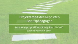 Projektarbeit der Geprüften
Berufspädagogen
Anforderungen gemäß Verordnung, Stand 01/2020
Susanne Plaumann, Berlin
 