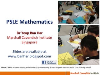 PSLE Mathematics Dr Yeap Ban Har Marshall Cavendish Institute Singapore Slides are available at www.banhar.blogspot.com Photo Credit : Students solving a mathematics problem using draw-a-diagram heuristic at Da Qiao Primary School. 