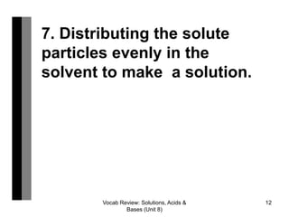 Vocab Review: Solutions, Acids &
Bases (Unit 8)
12
7. Distributing the solute
particles evenly in the
solvent to make a solution.
 