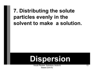 Vocab Review: Solutions, Acids &
Bases (Unit 8)
13
Dispersion
7. Distributing the solute
particles evenly in the
solvent to make a solution.
 