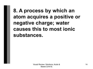 Vocab Review: Solutions, Acids &
Bases (Unit 8)
14
8. A process by which an
atom acquires a positive or
negative charge; water
causes this to most ionic
substances.
 