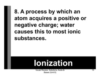 Vocab Review: Solutions, Acids &
Bases (Unit 8)
15
Ionization
8. A process by which an
atom acquires a positive or
negative charge; water
causes this to most ionic
substances.
 