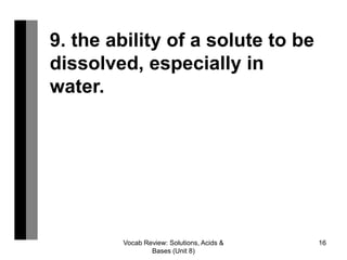 Vocab Review: Solutions, Acids &
Bases (Unit 8)
16
9. the ability of a solute to be
dissolved, especially in
water.
 