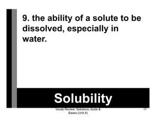 Vocab Review: Solutions, Acids &
Bases (Unit 8)
17
Solubility
9. the ability of a solute to be
dissolved, especially in
water.
 