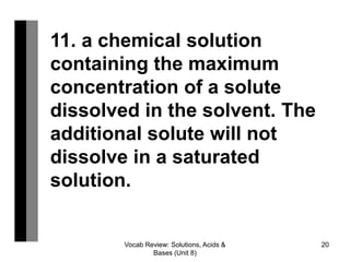 Vocab Review: Solutions, Acids &
Bases (Unit 8)
20
11. a chemical solution
containing the maximum
concentration of a solute
dissolved in the solvent. ​The
additional solute will not
dissolve in a saturated
solution.
 
