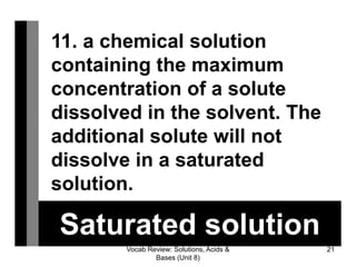 Vocab Review: Solutions, Acids &
Bases (Unit 8)
21
Saturated solution
11. a chemical solution
containing the maximum
concentration of a solute
dissolved in the solvent. ​The
additional solute will not
dissolve in a saturated
solution.
 