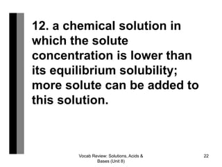 Vocab Review: Solutions, Acids &
Bases (Unit 8)
22
12. a chemical solution in
which the solute
concentration is lower than
its equilibrium solubility;
more solute can be added to
this solution.
 