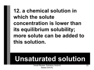 Vocab Review: Solutions, Acids &
Bases (Unit 8)
23
Unsaturated solution
12. a chemical solution in
which the solute
concentration is lower than
its equilibrium solubility;
more solute can be added to
this solution.
 