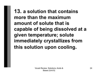 Vocab Review: Solutions, Acids &
Bases (Unit 8)
24
13. a solution that contains
more than the maximum
amount of solute that is
capable of being dissolved at a
given temperature; solute
immediately crystallizes from
this solution upon cooling.
 