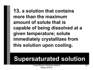 Vocab Review: Solutions, Acids &
Bases (Unit 8)
25
Supersaturated solution
13. a solution that contains
more than the maximum
amount of solute that is
capable of being dissolved at a
given temperature; solute
immediately crystallizes from
this solution upon cooling.
 