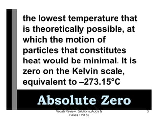 Vocab Review: Solutions, Acids &
Bases (Unit 8)
3
Absolute Zero
the lowest temperature that
is theoretically possible, at
which the motion of
particles that constitutes
heat would be minimal. It is
zero on the Kelvin scale,
equivalent to –273.15°C
 