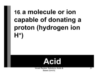 Vocab Review: Solutions, Acids &
Bases (Unit 8)
31
Acid
16. a molecule or ion
capable of donating a
proton (hydrogen ion
H+)
 