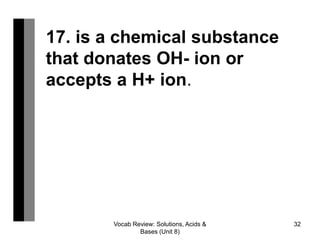 Vocab Review: Solutions, Acids &
Bases (Unit 8)
32
17. is a chemical substance
that donates OH- ion or
accepts a H+ ion.
 