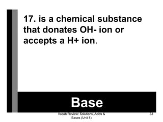Vocab Review: Solutions, Acids &
Bases (Unit 8)
33
Base
17. is a chemical substance
that donates OH- ion or
accepts a H+ ion.
 