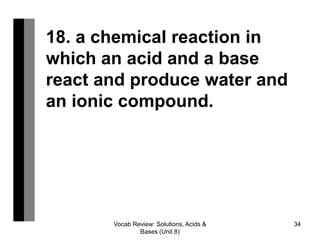 Vocab Review: Solutions, Acids &
Bases (Unit 8)
34
18. a chemical reaction in
which an acid and a base
react and produce water and
an ionic compound.
 