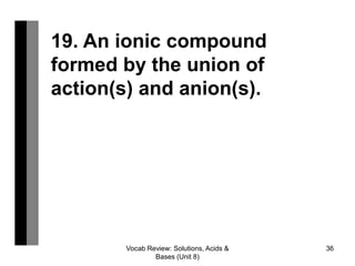 Vocab Review: Solutions, Acids &
Bases (Unit 8)
36
19. An ionic compound
formed by the union of
action(s) and anion(s).
 