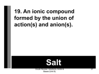 Vocab Review: Solutions, Acids &
Bases (Unit 8)
37
Salt
19. An ionic compound
formed by the union of
action(s) and anion(s).
 