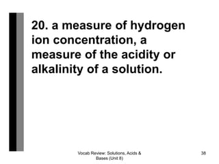 Vocab Review: Solutions, Acids &
Bases (Unit 8)
38
20. a measure of hydrogen
ion concentration, a
measure of the acidity or
alkalinity of a solution.
 